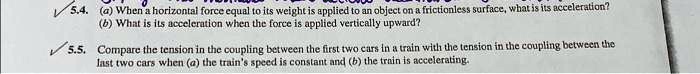5.4. (a) When a horizontal force equal to its weight is applied to an object on a frictionless surface, what is its acceleration?
(b) What is its acceleration when the force is applied vertically upward?
5.5. Compare the tension in the coupling between the first two cars in a train with the tension in the coupling between the
last two cars when (a) the train's speed is constant and (b) the train is accelerating.