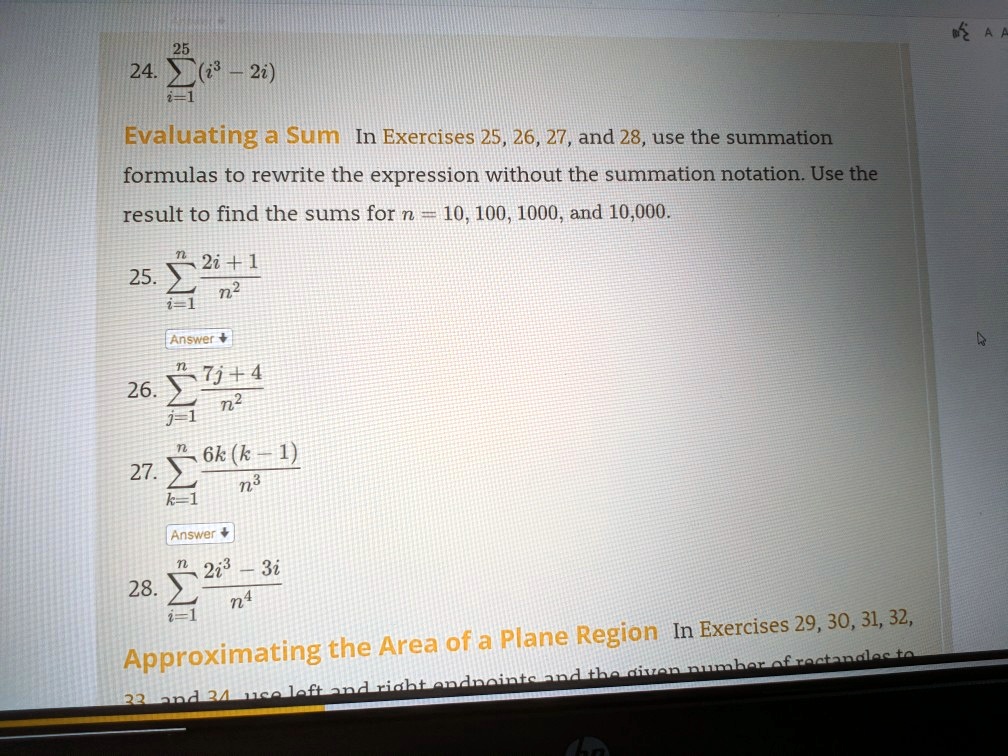 25
24. sumi=1^25 (i^3 - 2i)
Evaluating a Sum In Exercises 25, 26, 27, and 28, use the summation
formulas to rewrite the expression without the summation notation. Use the
result to find the sums for n = 10, 100, 1000, and 10,000.
25. sumi=1^n frac2i + 1n^2
Answer
26. sumj=1^n frac7j + 4n^2
27. sumk=1^n frac6k(k - 1)n^3
Answer
28. sumi=1^n frac2i^3 - 3in^4
Approximating the Area of a Plane Region In Exercises 29, 30, 31, 32,
33 and 34 use left and right endpoints and the given number of rectangles to