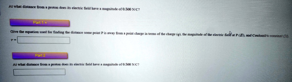 At what distance from a proton does its electric field have a magnitude of 0.500 N/C?
Part 1+
Give the equation used for finding the distance some point P is away from a point charge in terms of the charge (q), the magnitude of the electric field at P (E), and Coulomb's constant (k)
Part 2
At what distance from a proton does its electric field have a magnitude of 0.500 N/C?