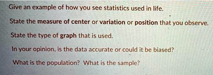 Give an example of how you see statistics used in life.

State the measure of center or variation or position that you observe.

State the type of graph that is used.

In your opinion, is the data accurate or could it be biased?

What is the population? What is the sample?