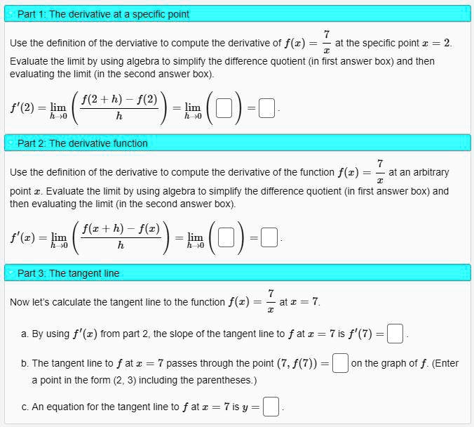 Part 1: The derivative at a specific point
Use the definition of the derivative to compute the derivative of f(x) = 7/x at the specific point x = 2. Evaluate the limit by using algebra to simplify the difference quotient (in first answer box) and then evaluating the limit (in the second answer box).
f'(2) = limh?0 ( (f(2 + h) - f(2)) / h ) = limh?0 ( ? ) = ?
Part 2: The derivative function
Use the definition of the derivative to compute the derivative of the function f(x) = 7/x at an arbitrary point x. Evaluate the limit by using algebra to simplify the difference quotient (in first answer box) and then evaluating the limit (in the second answer box).
f'(x) = limh?0 ( (f(x + h) - f(x)) / h ) = limh?0 ( ? ) = ?
Part 3: The tangent line
Now let's calculate the tangent line to the function f(x) = 7/x at x = 7.
a. By using f'(x) from part 2, the slope of the tangent line to f at x = 7 is f'(7) = ?.
b. The tangent line to f at x = 7 passes through the point (7, f(7)) = ? on the graph of f. (Enter a point in the form (2, 3) including the parentheses.)
c. An equation for the tangent line to f at x = 7 is y = ?.