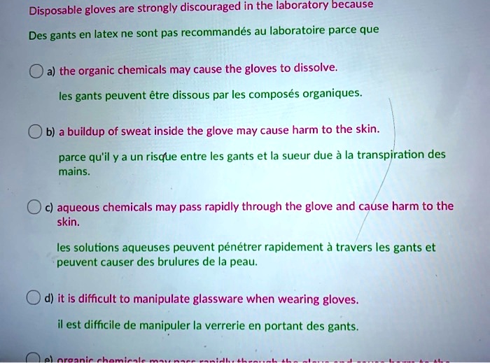 Disposable gloves are strongly discouraged in the laboratory because
Des gants en latex ne sont pas recommandés au laboratoire parce que

a) the organic chemicals may cause the gloves to dissolve.
les gants peuvent étre dissous par les composés organiques.

b) a buildup of sweat inside the glove may cause harm to the skin.
parce qu'il y a un risque entre les gants et la sueur due à la transpiration des mains.

c) aqueous chemicals may pass rapidly through the glove and cause harm to the skin.
les solutions aqueuses peuvent pénétrer rapidement à travers les gants et peuvent causer des brulures de la peau.

d) it is difficult to manipulate glassware when wearing gloves.
il est difficile de manipuler la verrerie en portant des gants.