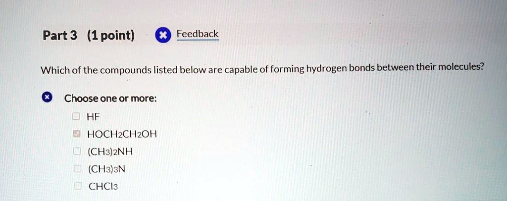 Which of the compounds listed below are capable of forming hydrogen bonds between their molecules?
Choose one or more:
HF
HOCH2CH2OH
(CH3)2NH
(CH3)3N
CHCl3
