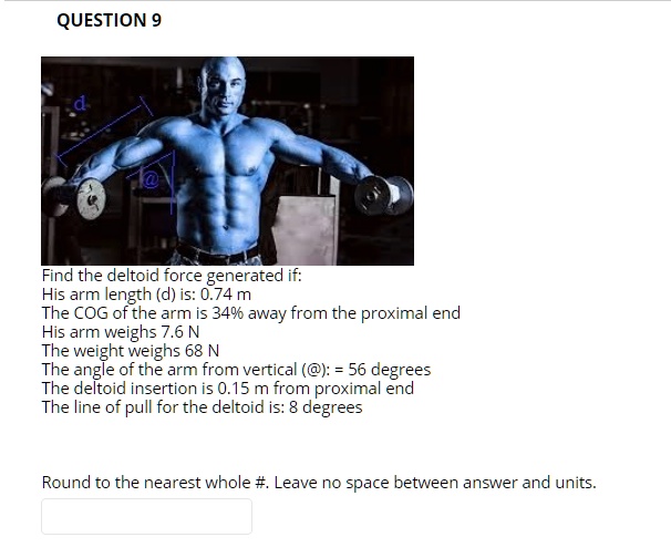 Find the deltoid force generated if:
His arm length (d) is: 0.74 m
The COG of the arm is 34% away from the proximal end
His arm weighs 7.6 N
The weight weighs 68 N
The angle of the arm from vertical (@): = 56 degrees
The deltoid insertion is 0.15 m from proximal end
The line of pull for the deltoid is: 8 degrees

Round to the nearest whole #. Leave no space between answer and units.