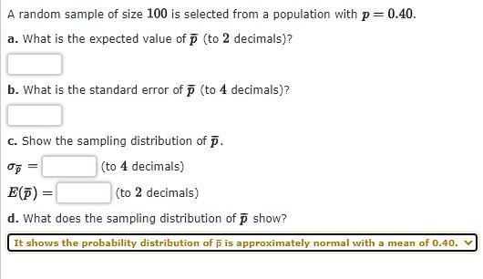 A random sample of size 100 is selected from a population with p = 0.40. a. What is the expected value of p? (to 2 decimals)? b. What is the standard error of p? (to 4 decimals)? c. Show the sampling distribution of p?. ?p? = (to 4 decimals) E(p?) = (to 2 decimals) d. What does the sampling distribution of p? show? It shows the probability distribution of p? is approximately normal with a mean of 0.40.