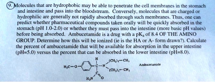 Molecules that are hydrophobic may be able to penetrate the cell membranes in the stomach and intestine and pass into the bloodstream. Conversely, molecules that are charged or hydrophilic are generally not rapidly absorbed through such membranes. Thus, one can predict whether pharmaceutical compounds taken orally will be quickly absorbed in the stomach (pH 1.0-2.0) or whether they must pass into the intestine (more basic pH values) before being absorbed. Ambucetamide is a drug with a pKa of 8.4 OF THE AMINO GROUP. Determine how this will be ionized (ie is the HA or A- form drawn?). Calculate the percent of ambucetamide that will be available for absorption in the upper intestine (pH=5.0) versus the percent that can be absorbed in the lower intestine (pH=8.0).