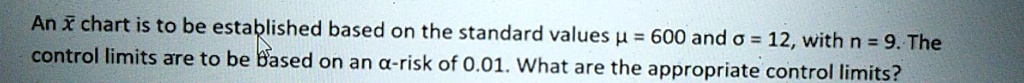 An x? chart is to be established based on the standard values ? = 600 and ? = 12, with n = 9. The control limits are to be based on an ?-risk of 0.01. What are the appropriate control limits?