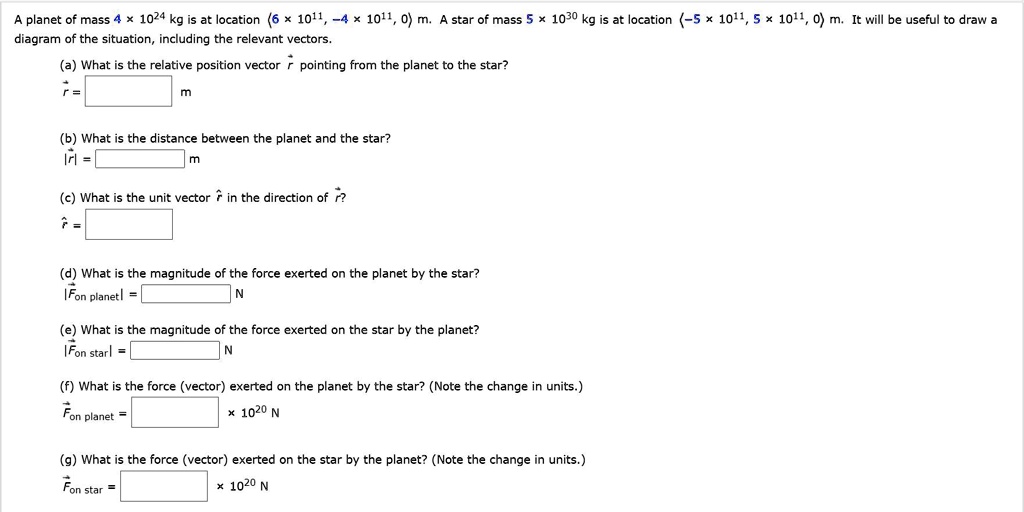 A planet of mass 4 × 10²? kg is at location (6 × 10¹¹, -4 × 10¹¹, 0) m. A star of mass 5 × 10³? kg is at location (-5 × 10¹¹, 5 × 10¹¹, 0) m. It will be useful to draw a diagram of the situation, including the relevant vectors.

(a) What is the relative position vector r pointing from the planet to the star?
r = [ ] m

(b) What is the distance between the planet and the star?
|r| = [ ] m

(c) What is the unit vector r? in the direction of r?
r? = [ ]

(d) What is the magnitude of the force exerted on the planet by the star?
|Fon planet| = [ ] N

(e) What is the magnitude of the force exerted on the star by the planet?
|Fon star| = [ ] N

(f) What is the force (vector) exerted on the planet by the star? (Note the change in units.)
Fon planet = [ ] × 10²? N

(g) What is the force (vector) exerted on the star by the planet? (Note the change in units.)
Fon star = [ ] × 10²? N