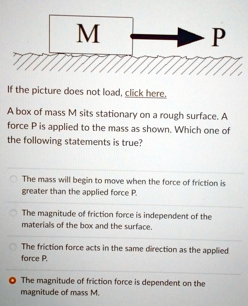 M
P
If the picture does not load, click here.
A box of mass M sits stationary on a rough surface. A
force P is applied to the mass as shown. Which one of
the following statements is true?
The mass will begin to move when the force of friction is
greater than the applied force P.
The magnitude of friction force is independent of the
materials of the box and the surface.
The friction force acts in the same direction as the applied
force P.
The magnitude of friction force is dependent on the
magnitude of mass M.