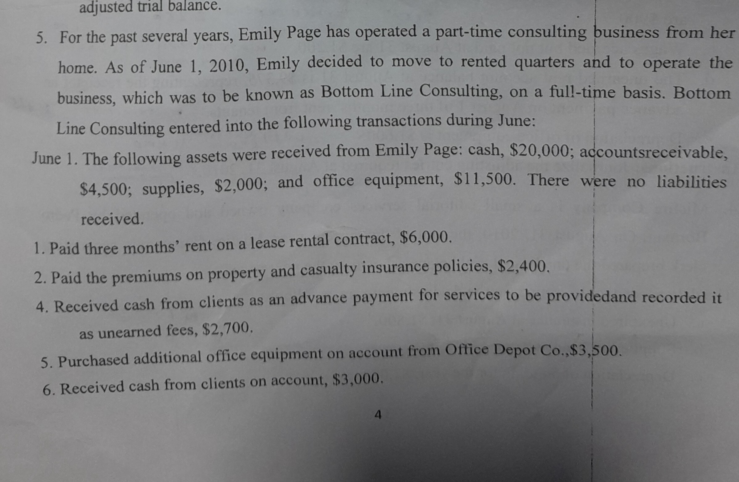 adjusted trial balance.
5. For the past several years, Emily Page has operated a part-time consulting business from her home. As of June 1, 2010, Emily decided to move to rented quarters and to operate the business, which was to be known as Bottom Line Consulting, on a full-time basis. Bottom Line Consulting entered into the following transactions during June:

June 1. The following assets were received from Emily Page: cash, $ 20,000; accountsreceivable, $ 4,500; supplies, $ 2,000; and office equipment, $ 11,500. There were no liabilities received.
1. Paid three months' rent on a lease rental contract, $ 6,000.
2. Paid the premiums on property and casualty insurance policies, $ 2,400.
4. Received cash from clients as an advance payment for services to be providedand recorded it as unearned fees, $ 2,700.
5. Purchased additional office equipment on account from Office Depot Co, $ 3,500.
6. Received cash from clients on account, $ 3,000,
4