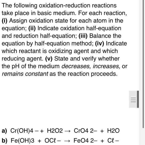 The following oxidation-reduction reactions
take place in basic medium. For each reaction,
(i) Assign oxidation state for each atom in the
equation; (ii) Indicate oxidation half-equation
and reduction half-equation; (iii) Balance the
equation by half-equation method; (iv) Indicate
which reactant is oxidizing agent and which
reducing agent. (v) State and verify whether
the pH of the medium decreases, increases, or
remains constant as the reaction proceeds.
a) Cr(OH)4- + H2O2 →CrO4^2- + H2O
b) Fe(OH)3 + OCl- →FeO4^2- + Cl-