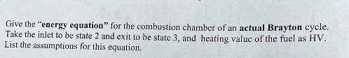 Give the "energy equation" for the combustion chamber of an actual Brayton cycle.
Take the inlet to be state 2 and exit to be state 3, and heating value of the fuel as HV.
List the assumptions for this equation.