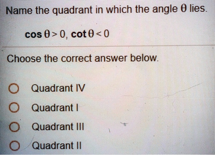 Name the quadrant in which the angle 	heta lies.
cos 	heta > 0, cot 	heta < 0
Choose the correct answer below.
Quadrant IV
Quadrant I
Quadrant III
Quadrant II