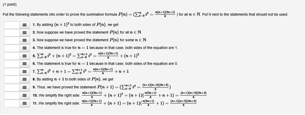 Put the following statements into order to prove the summation formula P(n) = (?i=0^n i^2 = fracn(n+1)(2n+1)6) for all n ? ?. Put N next to the statements that should not be used.

1. By adding (n + 1)^2 to both sides of P(n), we get
2. Now suppose we have proved the statement P(n) for all n ? ?.
3. Now suppose we have proved the statement P(n) for some n ? ?.
4. The statement is true for n = 1 because in that case, both sides of the equation are 1.
5. ?i=0^n i^2 + (n + 1)^2 = ?i=0^n+1 i^2 = fracn(n+1)(2n+1)6 + (n + 1)^2
6. The statement is true for n = 1 because in that case, both sides of the equation are 0.
7. ?i=0^n i^2 + n + 1 = ?i=0^n+1 i^2 = fracn(n+1)(2n+1)6 + n + 1
8. By adding n + 1 to both sides of P(n), we get
9. Thus, we have proved the statement P(n + 1) = (?i=0^n+1 i^2 = frac(n+1)(n+2)(2n+3)6)
10. We simplify the right side: fracn(n+1)(2n+1)6 + (n + 1)^2 = (n + 1)(fracn(2n+1)6 + n + 1) = frac(n+1)(n+2)(2n+3)6
11. We simplify the right side: fracn(n+1)(2n+1)6 + (n + 1) = (n + 1)(fracn(2n+1)6 + 1) = frac(n+1)(n+2)(2n+3)6