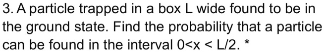 3. A particle trapped in a box L wide found to be in the ground state. Find the probability that a particle can be found in the interval 0<x < L/2. *