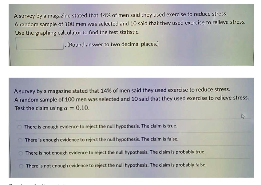A survey by a magazine stated that 14% of men said they used exercise to reduce stress.
A random sample of 100 men was selected and 10 said that they used exercise to relieve stress.
Use the graphing calculator to find the test statistic.
(Round answer to two decimal places.)
A survey by a magazine stated that 14% of men said they used exercise to reduce stress.
A random sample of 100 men was selected and 10 said that they used exercise to relieve stress.
Test the claim using ? = 0.10.
There is enough evidence to reject the null hypothesis. The claim is true.
There is enough evidence to reject the null hypothesis. The claim is false.
There is not enough evidence to reject the null hypothesis. The claim is probably true.
There is not enough evidence to reject the null hypothesis. The claim is probably false.