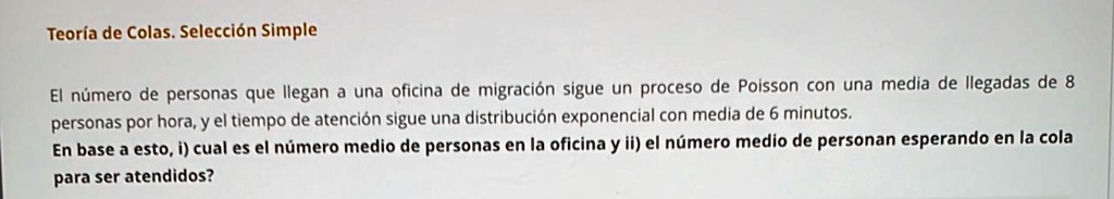 Teoría de Colas. Selección Simple
El número de personas que llegan a una oficina de migración sigue un proceso de Poisson con una media de llegadas de 8
personas por hora, y el tiempo de atención sigue una distribución exponencial con media de 6 minutos.
En base a esto, i) cual es el número medio de personas en la oficina y ii) el número medio de personan esperando en la cola
para ser atendidos?