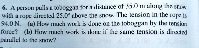 6. A person pulls a toboggan for a distance of 35.0 m along the snow
with a rope directed 25.0° above the snow. The tension in the rope is
94.0 N. (a) How much work is done on the toboggan by the tension
force? (b) How much work is done if the same tension is directed
parallel to the snow?