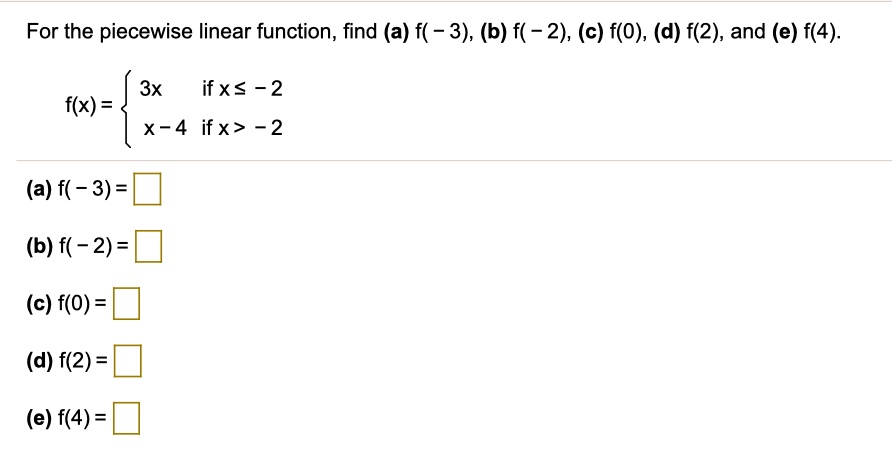 For the piecewise linear function, find (a) f(-3), (b) f(-2), (c) f(0), (d) f(2), and (e) f(4).
f(x) = 
3x if x ? -2
x - 4 if x > -2
(a) f(-3) =
(b) f(-2) =
(c) f(0) =
(d) f(2) =
(e) f(4) =