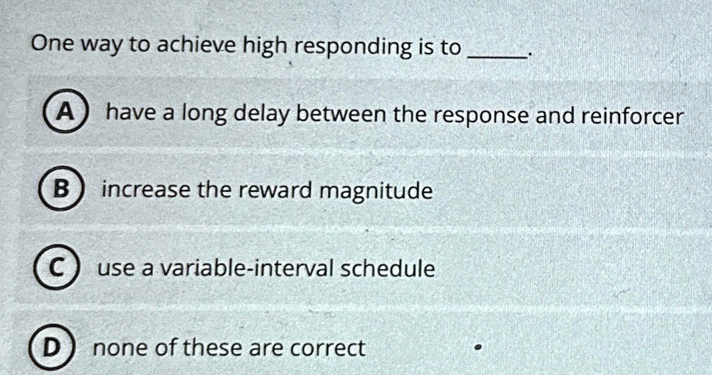 One way to achieve high responding is to .
A) have a long delay between the response and reinforcer
B) increase the reward magnitude
C) use a variable-interval schedule
D) none of these are correct