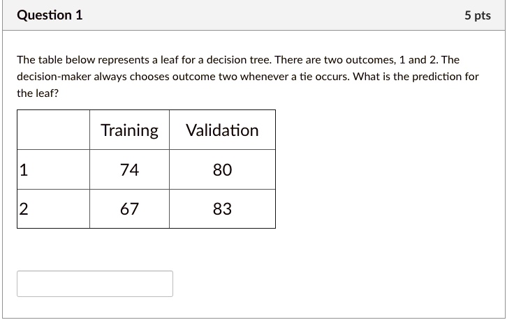 The table below represents a leaf for a decision tree. There are two outcomes, 1 and 2. The decision-maker always chooses outcome two whenever a tie occurs. What is the prediction for the leaf?

| | Training | Validation |
|—|—|—|
| 1 | 74 | 80 |
| 2 | 67 | 83 |