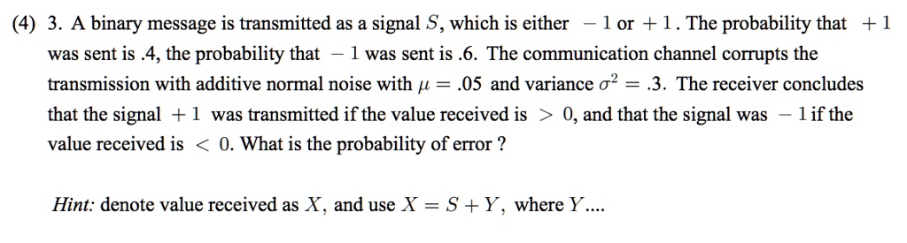 3. A binary message is transmitted as a signal S, which is either ? 1 or + 1 . The probability that + 1 was sent is .4, the probability that ? 1 was sent is .6. The communication channel corrupts the transmission with additive normal noise with ? = .05 and variance ?^2 = .3. The receiver concludes that the signal + 1 was transmitted if the value received is > 0, and that the signal was ? 1 if the value received is < 0. What is the probability of error ?

Hint: denote value received as X, and use X = S + Y, where Y....