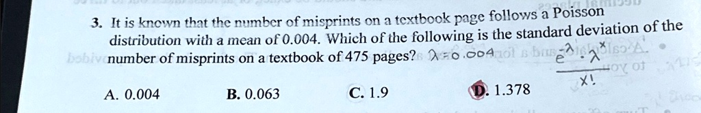 3. It is known that the number of misprints on a textbook page follows a Poisson
distribution with a mean of 0.004. Which of the following is the standard deviation of the
number of misprints on a textbook of 475 pages?
A. 0.004
B. 0.063
C. 1.9
D. 1.378