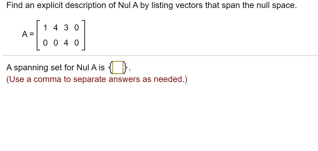 Find an explicit description of Nul A by listing vectors that span the null space.
A = [1 4 3 0; 0 0 4 0]
A spanning set for Nul A is  .
(Use a comma to separate answers as needed.)