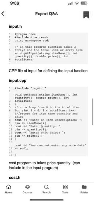9:09
Expert Q   A
input.h
1
#pragma once
2 #include <iostream>
3 using namespace std;
4
5
6
7
// in this program function takes 3
arrays and the total item or array size
void getInput(string itemName[], int
quantity[], double price[], int
totalItem);
CPP file of input for defining the input function
input.cpp
1 #include "input.h"
2
void getInput(string itemName[], int
quantity[], double price[], int
3
totalItem)
4
5
6
7
8
9
10
11
12
13
14
15
16
17
18
//run a loop from 0 to the total item
for (int i=0; i < totalItem; i++)
//prompt for item name quantity and
price
cout << "Enter an Item Desccription: ";
cin >> itemName[i];
cout << "Enter Quantity: ";
cin >> quantity[i];
cout << "Enter Unit Price: ";
cin >> price[i];

cout << "You can not enter any more data"
<< endl;

cost program to takes price quantity (can
include in the input program)
cost.h
Home
Courses
Search
Tools
Folder