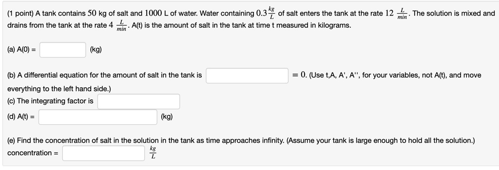 A tank contains 50 kg of salt and 1000 L of water. Water containing 0.3 kg/L of salt enters the tank at the rate 12 L/min. The solution is mixed and drains from the tank at the rate 4 L/min. A(t) is the amount of salt in the tank at time t measured in kilograms.

(a) A(0) = (kg)

(b) A differential equation for the amount of salt in the tank is = 0. (Use t,A, A', A”, for your variables, not A(t), and move everything to the left hand side.)
(c) The integrating factor is
(d) A(t) = (kg)

(e) Find the concentration of salt in the solution in the tank as time approaches infinity. (Assume your tank is large enough to hold all the solution.)
concentration = kg/L