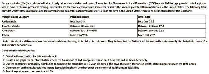 Body mass index (BMI) is a reliable indicator of body fat for most children and teens. The centers for Disease control and Preventions (CDC) reports BMI-for-age growth charts for girls as
well as boys to obtain a percentile ranking. Percentiles are the most commonly used indicators to assess the size and growth patterns of children in the United States. The following table
provides weight status categories and the corresponding percentiles and BMI ranges for 10-year-old boys in the United States (there is no data set needed for this summary).
Weight Status Category
Percentile Range
BMI Range
Underweight
Less than 5th
Less than 14.2
Healthy Weight
Between 5th and 85th
Between 14.2 and 19.4
Overweight
Between 85th and 95th
Between 19.4 and 22.2
Obese
More than 95th
More than 22.2
Health officials of a Midwestern town are concerned about the weight of children in their town. They believe that the BMI of their 10-year-old boys is normally distributed with mean 19.6
and standard deviation 2.2.
Complete the following tasks:
1. Describe the motivation for this research topic
2. Create a pie graph OR bar chart that illustrates the breakdown of BMI categories. Graph must have title and be labeled correctly.
3. Use the appropriate probability distribution to compute the proportion of 10-year-old boys in this town that are in the various weight status categories given the BMI ranges.
4. Comment on the results obtained in part 3; provide insight on whether or not the concern of health officials is justified
5. Submit report as word document or pdf file.