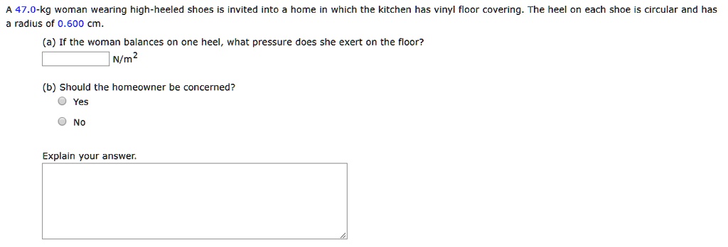 A 47.0-kg woman wearing high-heeled shoes is invited into a home in which the kitchen has vinyl floor covering. The heel on each shoe is circular and has a radius of 0.600 cm.

(a) If the woman balances on one heel, what pressure does she exert on the floor?
N/m^2

(b) Should the homeowner be concerned?
Yes
No

Explain your answer.