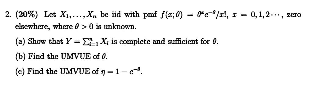 2. (20%) Let $X1, \dots, Xn$ be iid with pmf $f(x;\theta) = \frac{\theta^x e^{-\theta}}{x!}$, $x = 0, 1, 2, \dots$, zero elsewhere, where $\theta > 0$ is unknown.
(a) Show that Y = ∑i=1^n Xi is complete and sufficient for θ.
(b) Find the UMVUE of θ.
(c) Find the UMVUE of η = 1 - e^-θ.