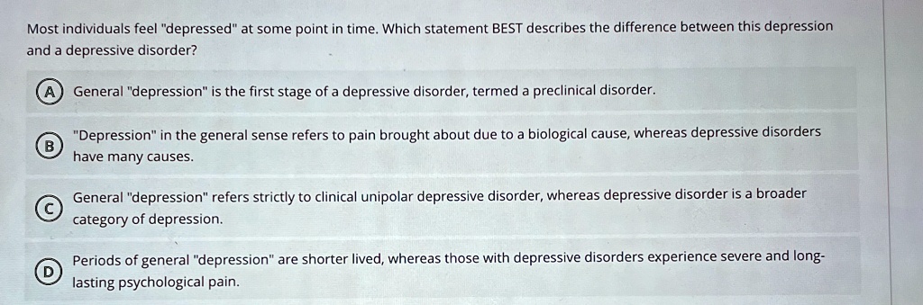 most individuals feel depressed at some point in time which statement best describes the difference between this depression and a depressive disorder a general depression is the first stage  94974