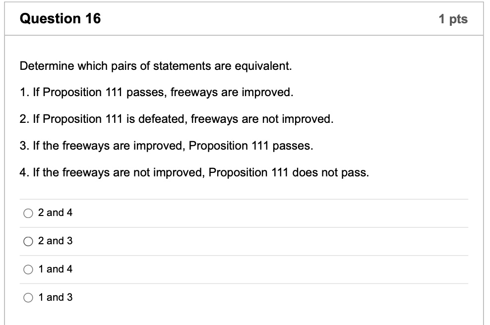 Determine which pairs of statements are equivalent.
1. If Proposition 111 passes, freeways are improved.
2. If Proposition 111 is defeated, freeways are not improved.
3. If the freeways are improved, Proposition 111 passes.
4. If the freeways are not improved, Proposition 111 does not pass.
2 and 4
2 and 3
1 and 4
1 and 3