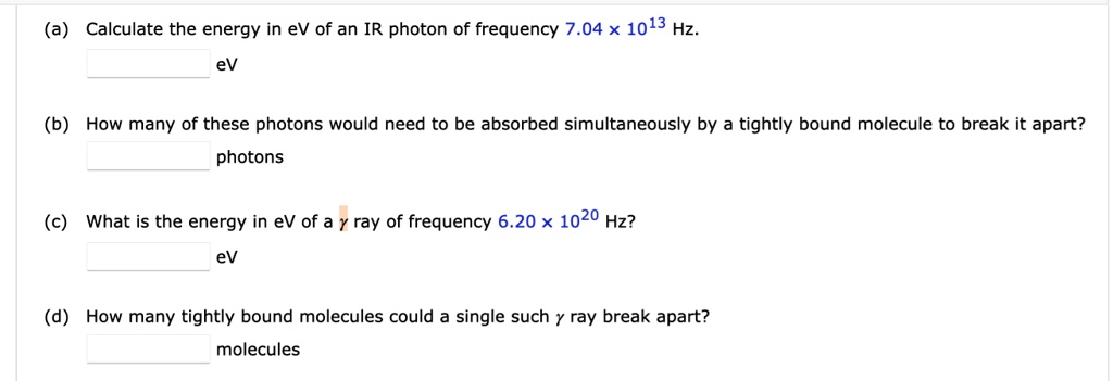 (a) Calculate the energy in eV of an IR photon of frequency 7.04 × 1013 Hz.
eV
(b) How many of these photons would need to be absorbed simultaneously by a tightly bound molecule to break it apart?
photons
(c) What is the energy in eV of a ? ray of frequency 6.20 × 1020 Hz?
eV
(d) How many tightly bound molecules could a single such ? ray break apart?
molecules