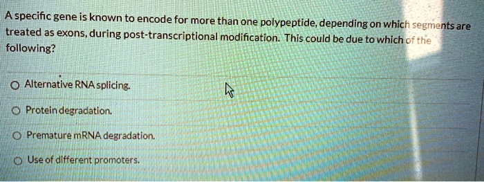 A specific gene is known to encode for more than one polypeptide, depending on which segments are treated as exons, during post-transcriptional modification. This could be due to which of the following?

Alternative RNA splicing.
Protein degradation.
Premature mRNA degradation.
Use of different promoters.