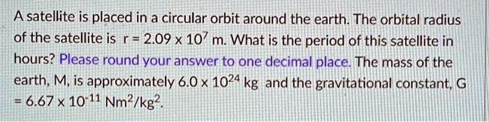 A satellite is placed in a circular orbit around the earth. The orbital radius of the satellite is r = 2.09 x 10^7 m. What is the period of this satellite in hours? Please round your answer to one decimal place. The mass of the earth, M, is approximately 6.0 x 10^24 kg and the gravitational constant, G = 6.67 x 10^-11 Nm^2/kg^2.