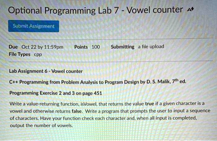 Optional Programming Lab 7 - Vowel counter 
Submit Assignment
Due Oct 22 by 11:59pm Points 100 Submitting a file upload
File Types cpp
Lab Assignment 6 - Vowel counter
C++ Programming from Problem Analysis to Program Design by D. S. Malik, 7th ed.
Programming Exercise 2 and 3 on page 451
Write a value-returning function, isVowel, that returns the value true if a given character is a
vowel and otherwise returns false. Write a program that prompts the user to input a sequence
of characters. Have your function check each character and, when all input is completed,
output the number of vowels.