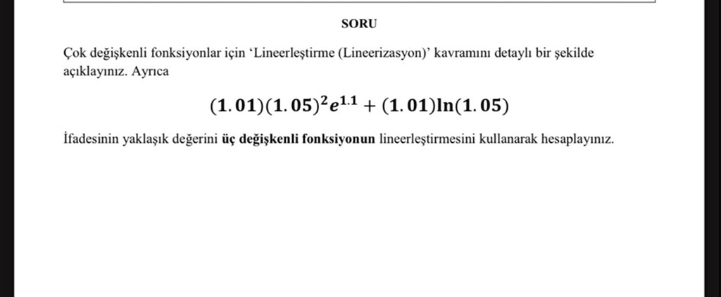 SORU
Çok de?i?kenli fonksiyonlar için 'Lineerle?tirme (Lineerizasyon)' kavram?n? detayl? bir ?ekilde
aç?klay?n?z. Ayr?ca
(1.01)(1.05)^2e^1.1 + (1.01)ln(1.05)
?fadesinin yakla??k de?erini üç de?i?kenli fonksiyonun lineerle?tirmesini kullanarak hesaplay?n?z.