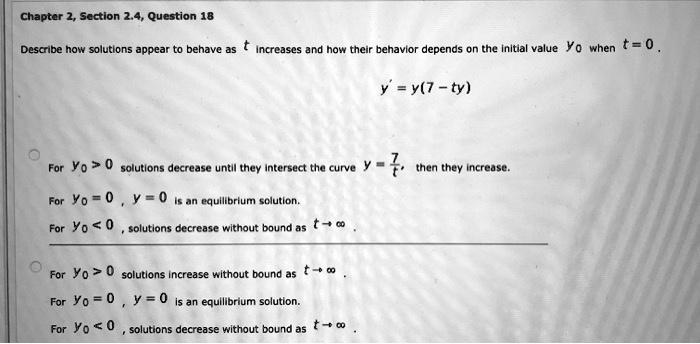 Chapter 2, Section 2.4, Question 18
Describe how solutions appear to behave as t increases and how their behavior depends on the initial value y0 when t = 0.
y' = y(7 - ty)
For y0 > 0, solutions decrease until they intersect the curve y = (7)/(t), then they increase.
For y0 = 0, y = 0 is an equilibrium solution.
For y0 < 0, solutions decrease without bound as t →∞
For y0 > 0, solutions increase without bound as t →∞
For y0 = 0, y = 0 is an equilibrium solution.
For y0 < 0, solutions decrease without bound as t →∞
