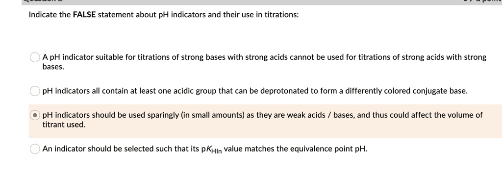 Indicate the FALSE statement about pH indicators and their use in titrations:

A pH indicator suitable for titrations of strong bases with strong acids cannot be used for titrations of strong acids with strong bases.

pH indicators all contain at least one acidic group that can be deprotonated to form a differently colored conjugate base.

pH indicators should be used sparingly (in small amounts) as they are weak acids / bases, and thus could affect the volume of titrant used.

An indicator should be selected such that its pKHIn value matches the equivalence point pH.