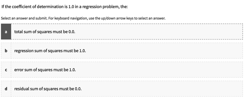 If the coefficient of determination is 1.0 in a regression problem, the:
a total sum of squares must be 0.0.
b regression sum of squares must be 1.0.
c error sum of squares must be 1.0.
d residual sum of squares must be 0.0.