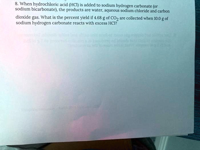 8. When hydrochloric acid (HCl) is added to sodium hydrogen carbonate (or sodium bicarbonate), the products are water, aqueous sodium chloride and carbon dioxide gas. What is the percent yield if 4.68 g of CO2 are collected when 10.0 g of sodium hydrogen carbonate reacts with excess HCl?