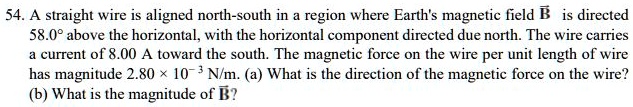 54. A straight wire is aligned north-south in a region where Earth's magnetic field (vecB) is directed 58.0° above the horizontal, with the horizontal component directed due north. The wire carries a current of 8.00 A toward the south. The magnetic force on the wire per unit length of wire has magnitude (2.80 	imes 10^-3) N/m. (a) What is the direction of the magnetic force on the wire? (b) What is the magnitude of (vecB)?