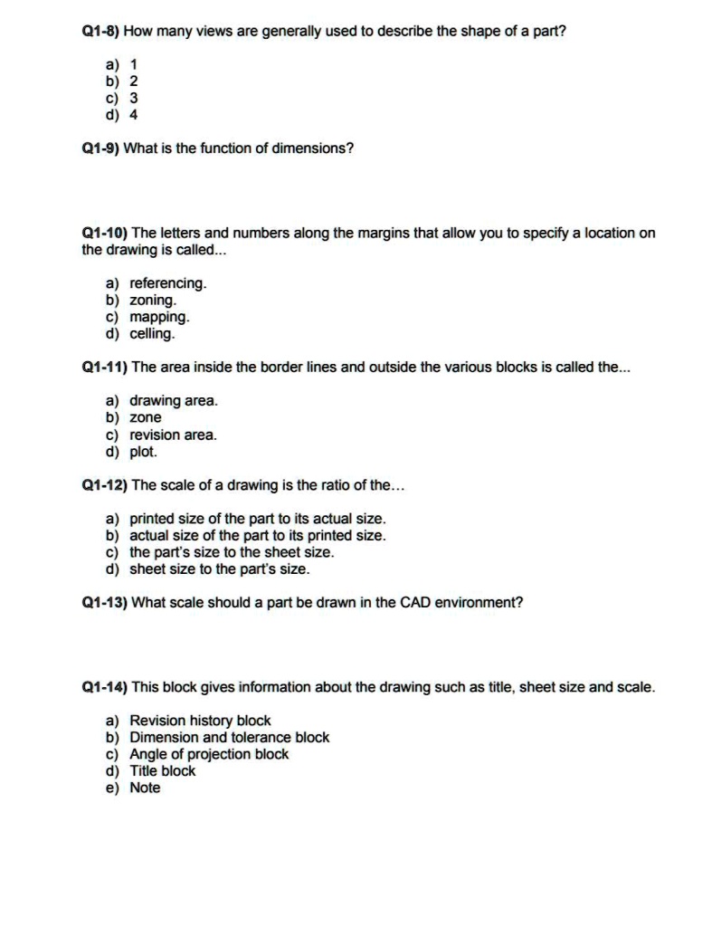 Q1-8) How many views are generally used to describe the shape of a part?
a) 1
b) 2
c) 3
d) 4
Q1-9) What is the function of dimensions?
Q1-10) The letters and numbers along the margins that allow you to specify a location on
the drawing is called...
a) referencing.
b) zoning.
c) mapping.
d) celling.
Q1-11) The area inside the border lines and outside the various blocks is called the...
a) drawing area.
b) zone
c) revision area.
d) plot.
Q1-12) The scale of a drawing is the ratio of the...
a) printed size of the part to its actual size.
b) actual size of the part to its printed size.
c) the part's size to the sheet size.
d) sheet size to the part's size.
Q1-13) What scale should a part be drawn in the CAD environment?
Q1-14) This block gives information about the drawing such as title, sheet size and scale.
a) Revision history block
b) Dimension and tolerance block
c) Angle of projection block
d) Title block
e) Note