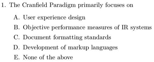 1. The Cranfield Paradigm primarily focuses on
A. User experience design
B. Objective performance measures of IR systems
C. Document formatting standards
D. Development of markup languages
E. None of the above