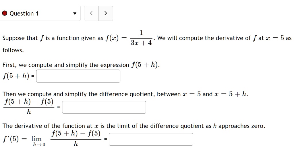 Suppose that f is a function given as f(x) = 1 / (3x + 4). We will compute the derivative of f at x = 5 as follows.

First, we compute and simplify the expression f(5 + h).
f(5 + h) =

Then we compute and simplify the difference quotient, between x = 5 and x = 5 + h.
(f(5 + h) - f(5)) / h =

The derivative of the function at x is the limit of the difference quotient as h approaches zero.
f'(5) = limh ? 0 (f(5 + h) - f(5)) / h =