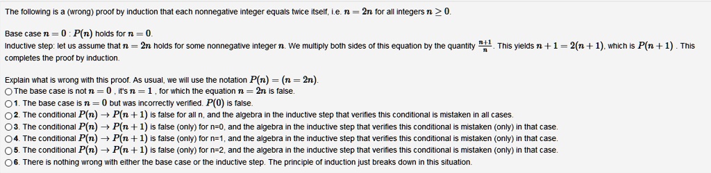 The following is a (wrong) proof by induction that each nonnegative integer equals twice itself, i.e. n = 2n for all integers n ? 0.

Base case n = 0 : P(n) holds for n = 0.
Inductive step: let us assume that n = 2n holds for some nonnegative integer n. We multiply both sides of this equation by the quantity (n+1)/n. This yields n + 1 = 2(n + 1), which is P(n + 1). This completes the proof by induction.

Explain what is wrong with this proof. As usual, we will use the notation P(n) = (n = 2n).
The base case is not n = 0 , it's n = 1 , for which the equation n = 2n is false.
1. The base case is n = 0 but was incorrectly verified. P(0) is false.
2. The conditional P(n) ? P(n + 1) is false for all n, and the algebra in the inductive step that verifies this conditional is mistaken in all cases.
3. The conditional P(n) ? P(n + 1) is false (only) for n=0, and the algebra in the inductive step that verifies this conditional is mistaken (only) in that case.
4. The conditional P(n) ? P(n + 1) is false (only) for n=1, and the algebra in the inductive step that verifies this conditional is mistaken (only) in that case.
5. The conditional P(n) ? P(n + 1) is false (only) for n=2, and the algebra in the inductive step that verifies this conditional is mistaken (only) in that case.
6. There is nothing wrong with either the base case or the inductive step. The principle of induction just breaks down in this situation.