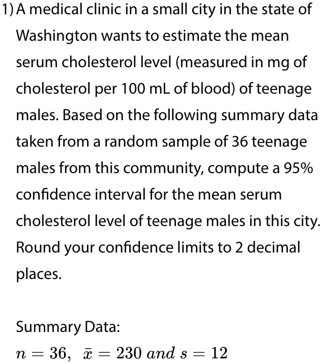 1) A medical clinic in a small city in the state of Washington wants to estimate the mean serum cholesterol level (measured in mg of cholesterol per 100 mL of blood) of teenage males. Based on the following summary data taken from a random sample of 36 teenage males from this community, compute a 95% confidence interval for the mean serum cholesterol level of teenage males in this city. Round your confidence limits to 2 decimal places.
Summary Data:
n = 36, arx = 230 and s = 12